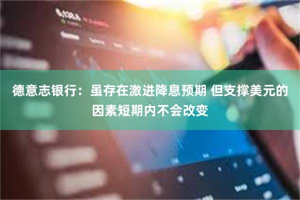 德意志银行：虽存在激进降息预期 但支撑美元的因素短期内不会改变