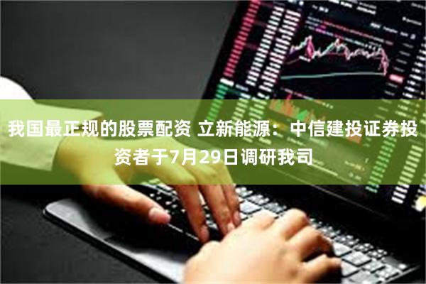 我国最正规的股票配资 立新能源：中信建投证券投资者于7月29日调研我司