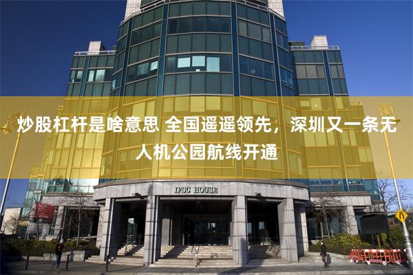 炒股杠杆是啥意思 全国遥遥领先，深圳又一条无人机公园航线开通