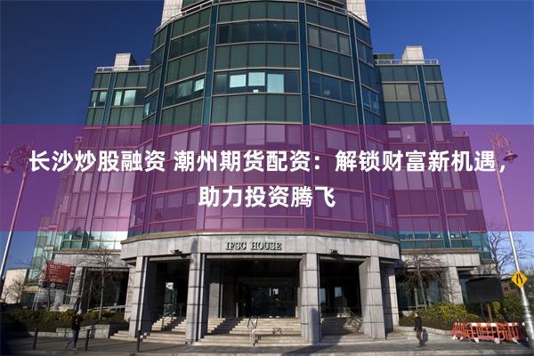长沙炒股融资 潮州期货配资：解锁财富新机遇，助力投资腾飞