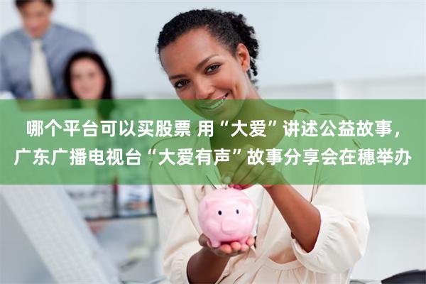 哪个平台可以买股票 用“大爱”讲述公益故事，广东广播电视台“大爱有声”故事分享会在穗举办