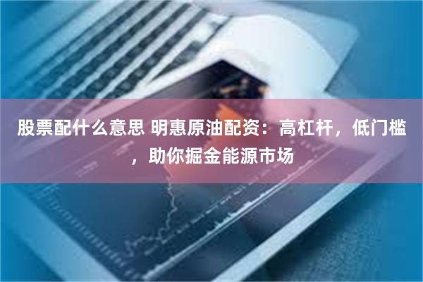 股票配什么意思 明惠原油配资：高杠杆，低门槛，助你掘金能源市场