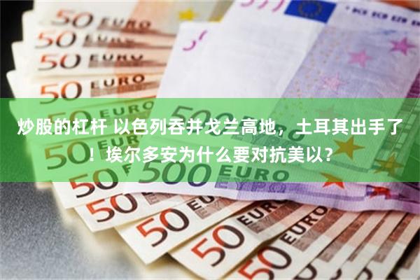 炒股的杠杆 以色列吞并戈兰高地，土耳其出手了！埃尔多安为什么要对抗美以？
