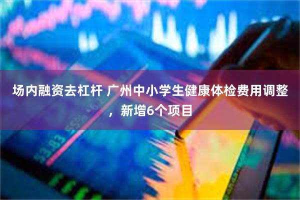 场内融资去杠杆 广州中小学生健康体检费用调整，新增6个项目