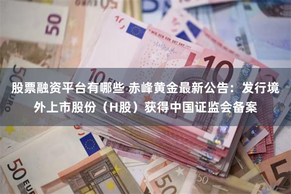 股票融资平台有哪些 赤峰黄金最新公告：发行境外上市股份（H股）获得中国证监会备案