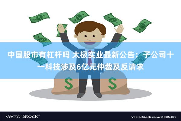 中国股市有杠杆吗 太极实业最新公告：子公司十一科技涉及6亿元仲裁及反请求