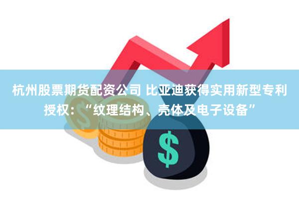 杭州股票期货配资公司 比亚迪获得实用新型专利授权：“纹理结构、壳体及电子设备”