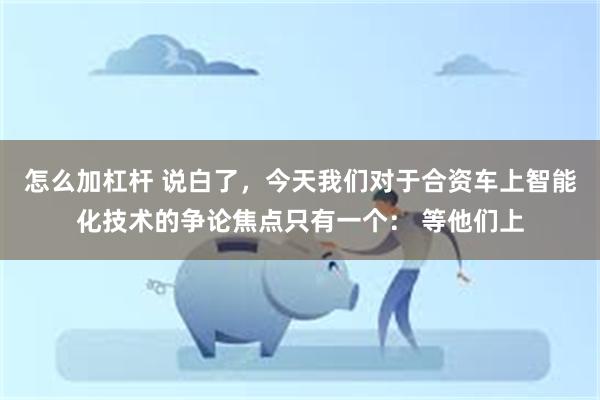 怎么加杠杆 说白了，今天我们对于合资车上智能化技术的争论焦点只有一个： 等他们上