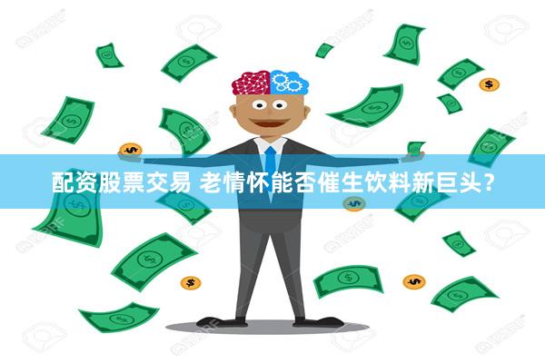 配资股票交易 老情怀能否催生饮料新巨头？