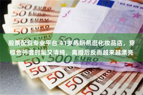 股票配资专业平台 41岁陈妍希逛化妆品店，穿棕色外套时髦又清纯，离婚后反而越来越漂亮