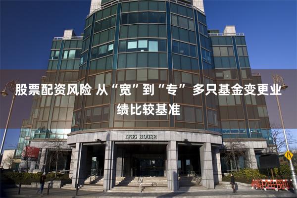 股票配资风险 从“宽”到“专” 多只基金变更业绩比较基准