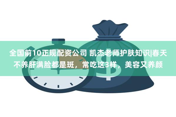 全国前10正规配资公司 凯杰老师护肤知识|春天不养肝满脸都是斑，常吃这3样，美容又养颜