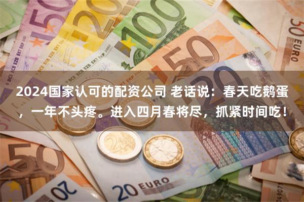 2024国家认可的配资公司 老话说：春天吃鹅蛋，一年不头疼。进入四月春将尽，抓紧时间吃！