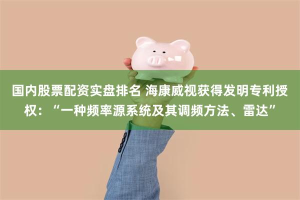 国内股票配资实盘排名 海康威视获得发明专利授权：“一种频率源系统及其调频方法、雷达”