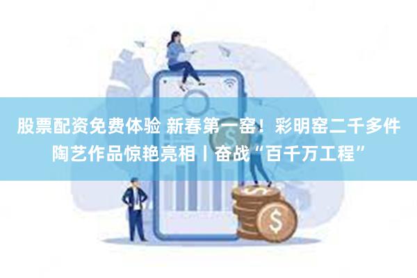 股票配资免费体验 新春第一窑！彩明窑二千多件陶艺作品惊艳亮相丨奋战“百千万工程”