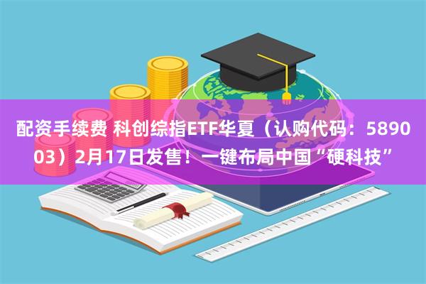 配资手续费 科创综指ETF华夏（认购代码：589003）2月17日发售！一键布局中国“硬科技”