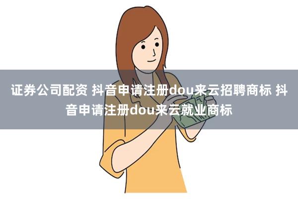 证券公司配资 抖音申请注册dou来云招聘商标 抖音申请注册dou来云就业商标