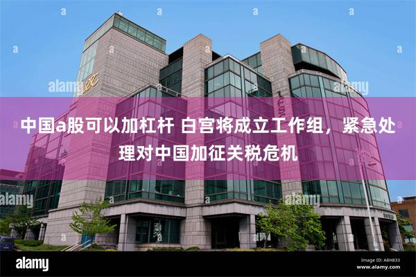 中国a股可以加杠杆 白宫将成立工作组，紧急处理对中国加征关税危机