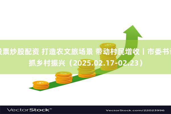 股票炒股配资 打造农文旅场景 带动村民增收丨市委书记抓乡村振兴（2025.02.17-02.23）