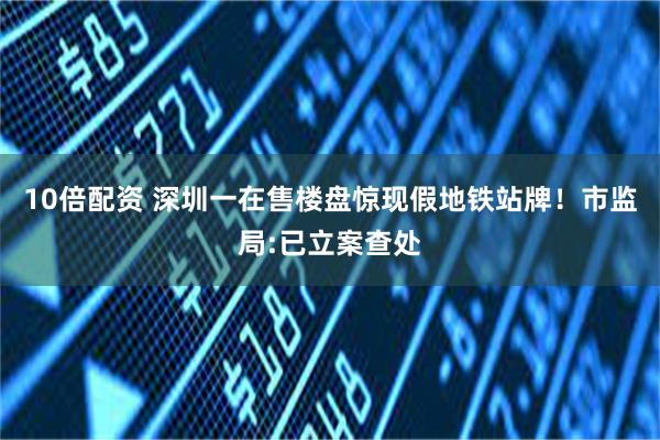 10倍配资 深圳一在售楼盘惊现假地铁站牌！市监局:已立案查处