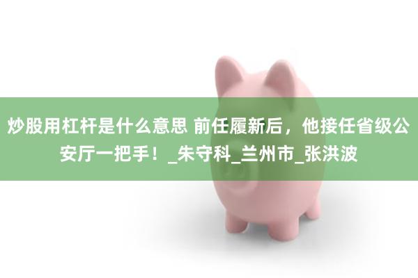 炒股用杠杆是什么意思 前任履新后，他接任省级公安厅一把手！_朱守科_兰州市_张洪波