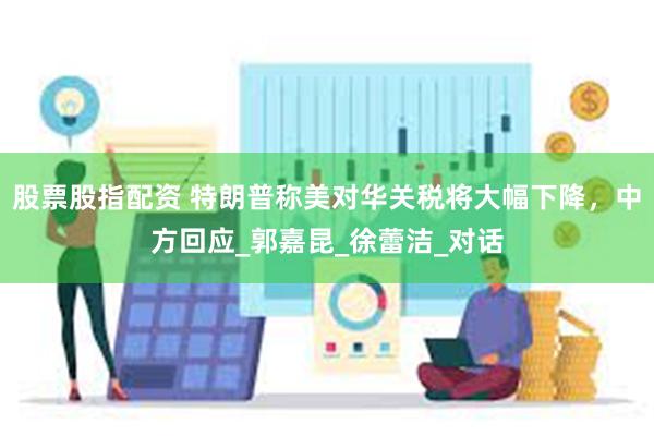 股票股指配资 特朗普称美对华关税将大幅下降，中方回应_郭嘉昆_徐蕾洁_对话