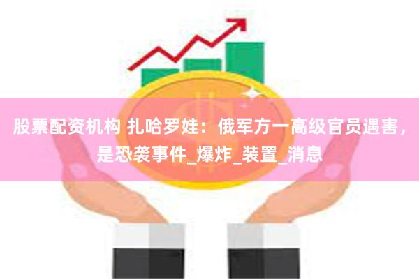 股票配资机构 扎哈罗娃：俄军方一高级官员遇害，是恐袭事件_爆炸_装置_消息