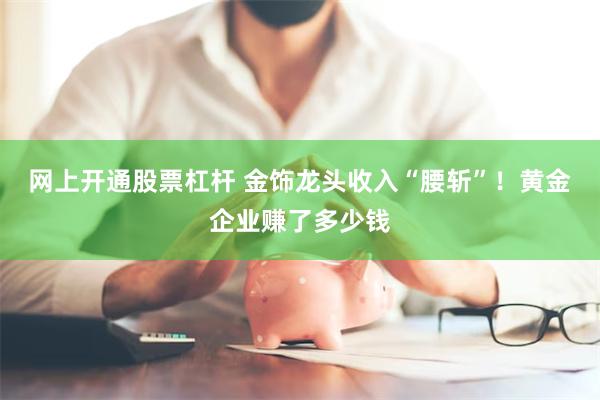 网上开通股票杠杆 金饰龙头收入“腰斩”！黄金企业赚了多少钱