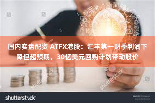 国内实盘配资 ATFX港股：汇丰第一财季利润下降但超预期，30亿美元回购计划带动股价