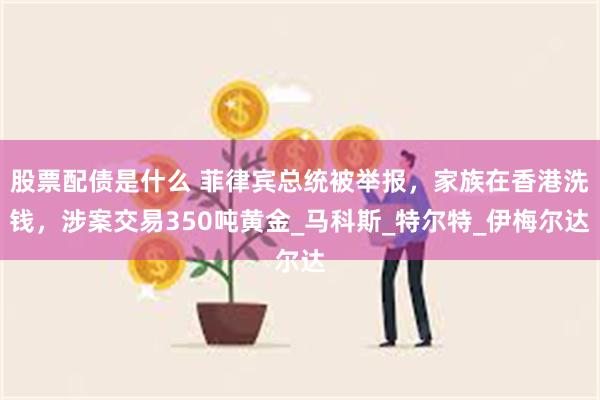 股票配债是什么 菲律宾总统被举报，家族在香港洗钱，涉案交易350吨黄金_马科斯_特尔特_伊梅尔达