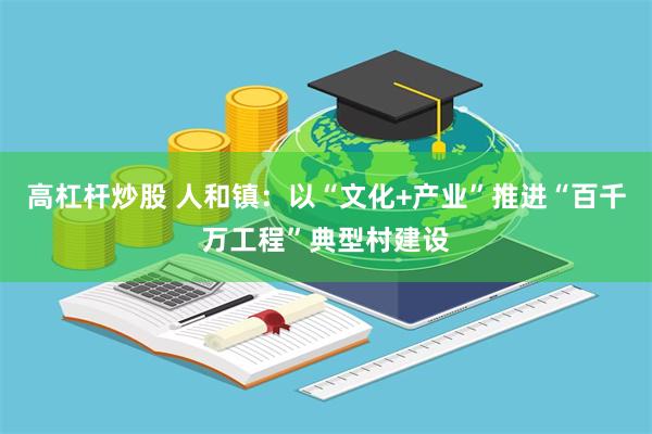 高杠杆炒股 人和镇：以“文化+产业”推进“百千万工程”典型村建设