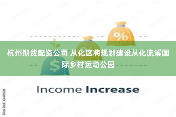 杭州期货配资公司 从化区将规划建设从化流溪国际乡村运动公园