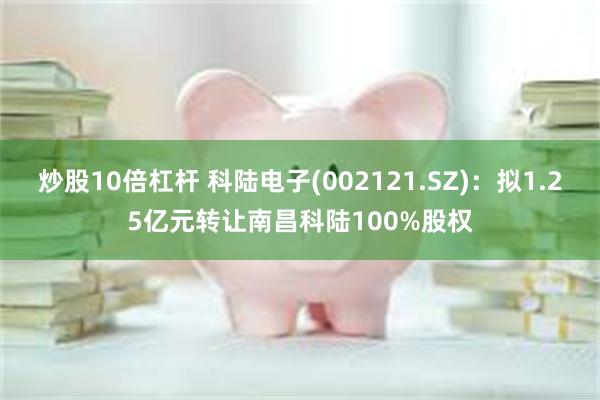 炒股10倍杠杆 科陆电子(002121.SZ)：拟1.25亿元转让南昌科陆100%股权