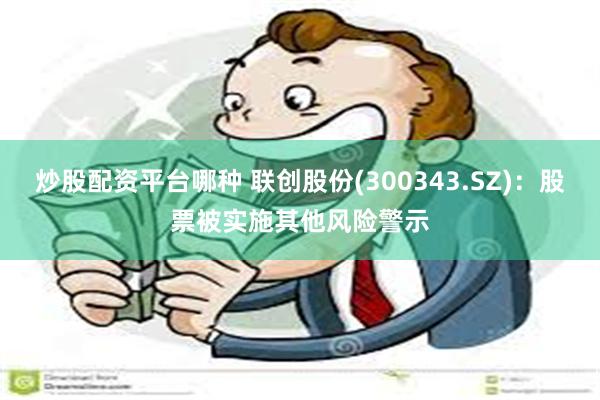 炒股配资平台哪种 联创股份(300343.SZ)：股票被实施其他风险警示
