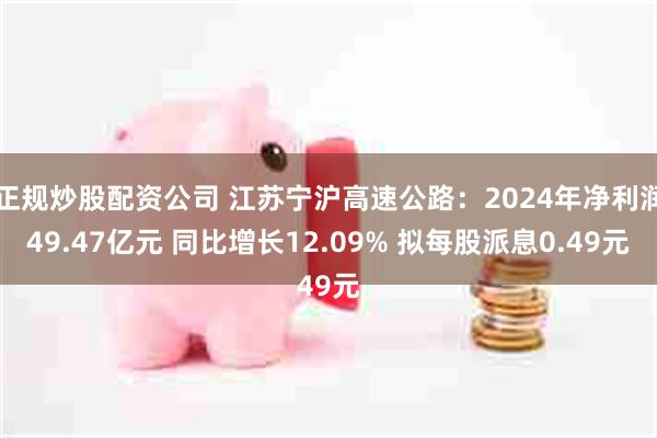 正规炒股配资公司 江苏宁沪高速公路：2024年净利润49.47亿元 同比增长12.09% 拟每股派息0.49元