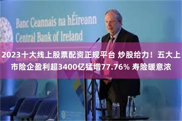 2023十大线上股票配资正规平台 炒股给力！五大上市险企盈利超3400亿猛增77.76% 寿险暖意浓