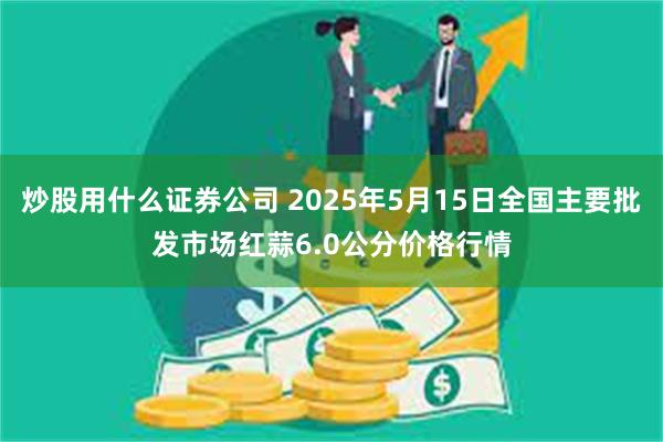 炒股用什么证券公司 2025年5月15日全国主要批发市场红蒜6.0公分价格行情