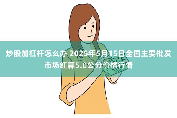 炒股加杠杆怎么办 2025年5月15日全国主要批发市场红蒜5.0公分价格行情