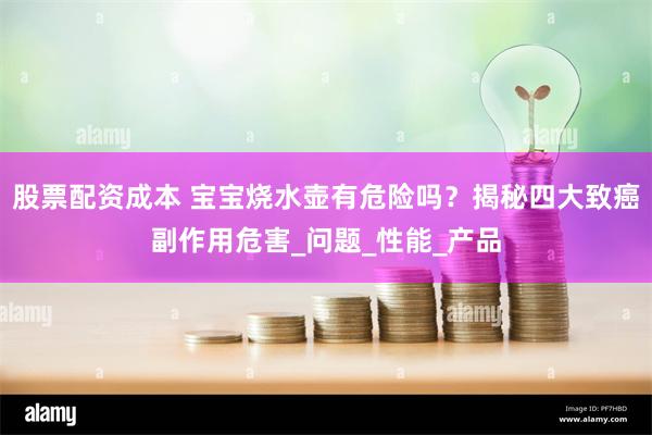 股票配资成本 宝宝烧水壶有危险吗？揭秘四大致癌副作用危害_问题_性能_产品
