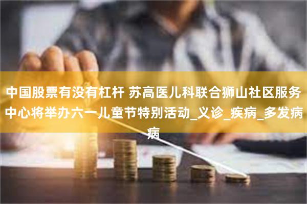 中国股票有没有杠杆 苏高医儿科联合狮山社区服务中心将举办六一儿童节特别活动_义诊_疾病_多发病