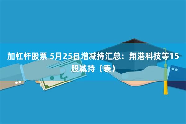 加杠杆股票 5月25日增减持汇总：翔港科技等15股减持（表）