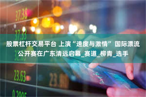 股票杠杆交易平台 上演“速度与激情” 国际漂流公开赛在广东清远启幕_赛道_柳青_选手