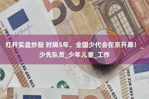 杠杆实盘炒股 时隔5年，全国少代会在京开幕！_少先队员_少年儿童_工作