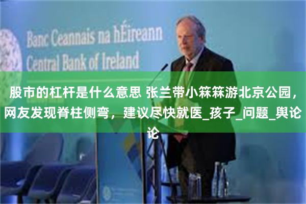 股市的杠杆是什么意思 张兰带小箖箖游北京公园，网友发现脊柱侧弯，建议尽快就医_孩子_问题_舆论