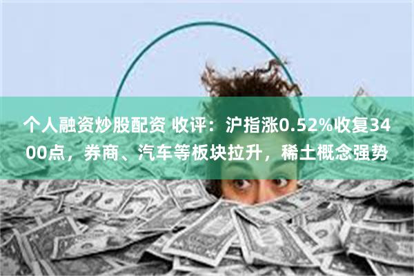 个人融资炒股配资 收评：沪指涨0.52%收复3400点，券商、汽车等板块拉升，稀土概念强势