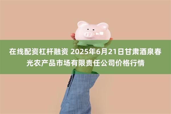 在线配资杠杆融资 2025年6月21日甘肃酒泉春光农产品市场有限责任公司价格行情