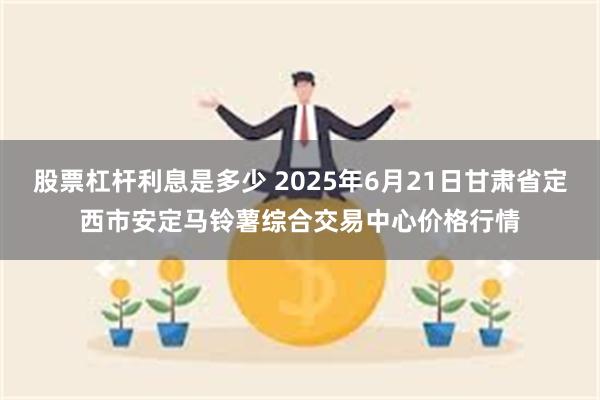 股票杠杆利息是多少 2025年6月21日甘肃省定西市安定马铃薯综合交易中心价格行情