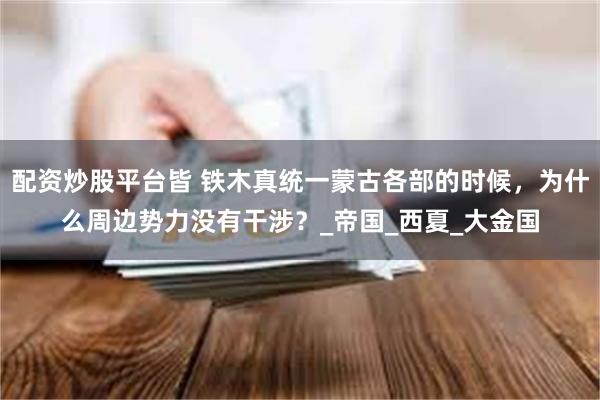 配资炒股平台皆 铁木真统一蒙古各部的时候，为什么周边势力没有干涉？_帝国_西夏_大金国