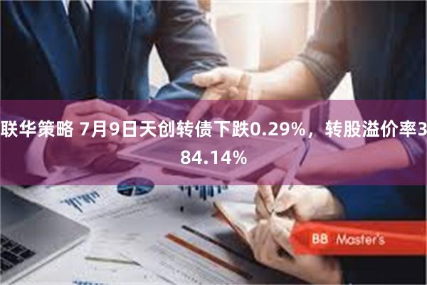 联华策略 7月9日天创转债下跌0.29%，转股溢价率384.14%