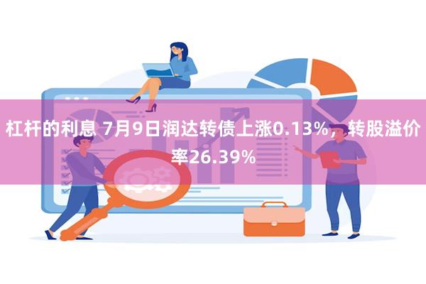 杠杆的利息 7月9日润达转债上涨0.13%，转股溢价率26.39%